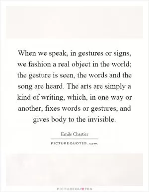 When we speak, in gestures or signs, we fashion a real object in the world; the gesture is seen, the words and the song are heard. The arts are simply a kind of writing, which, in one way or another, fixes words or gestures, and gives body to the invisible Picture Quote #1