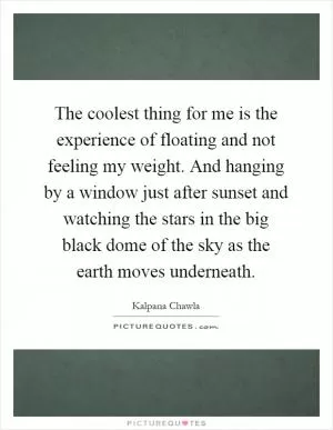 The coolest thing for me is the experience of floating and not feeling my weight. And hanging by a window just after sunset and watching the stars in the big black dome of the sky as the earth moves underneath Picture Quote #1