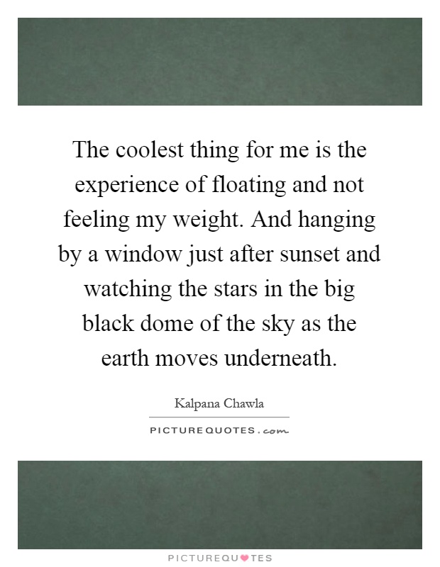 The coolest thing for me is the experience of floating and not feeling my weight. And hanging by a window just after sunset and watching the stars in the big black dome of the sky as the earth moves underneath Picture Quote #1