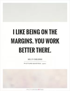 I like being on the margins. You work better there Picture Quote #1
