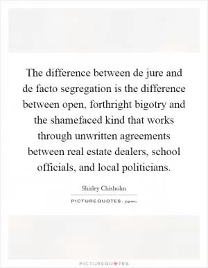 The difference between de jure and de facto segregation is the difference between open, forthright bigotry and the shamefaced kind that works through unwritten agreements between real estate dealers, school officials, and local politicians Picture Quote #1