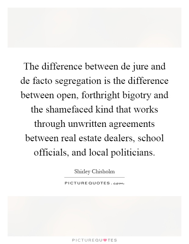 The difference between de jure and de facto segregation is the difference between open, forthright bigotry and the shamefaced kind that works through unwritten agreements between real estate dealers, school officials, and local politicians Picture Quote #1
