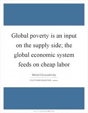 Global poverty is an input on the supply side; the global economic system feeds on cheap labor Picture Quote #1