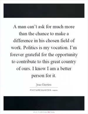 A man can’t ask for much more than the chance to make a difference in his chosen field of work. Politics is my vocation. I’m forever grateful for the opportunity to contribute to this great country of ours. I know I am a better person for it Picture Quote #1