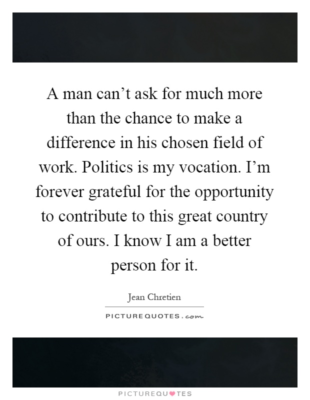 A man can't ask for much more than the chance to make a difference in his chosen field of work. Politics is my vocation. I'm forever grateful for the opportunity to contribute to this great country of ours. I know I am a better person for it Picture Quote #1