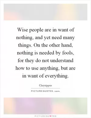 Wise people are in want of nothing, and yet need many things. On the other hand, nothing is needed by fools, for they do not understand how to use anything, but are in want of everything Picture Quote #1