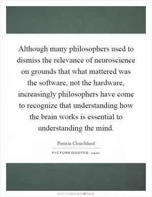 Although many philosophers used to dismiss the relevance of neuroscience on grounds that what mattered was the software, not the hardware, increasingly philosophers have come to recognize that understanding how the brain works is essential to understanding the mind Picture Quote #1