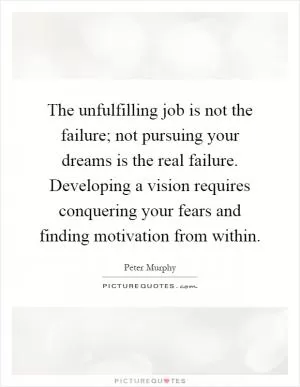 The unfulfilling job is not the failure; not pursuing your dreams is the real failure. Developing a vision requires conquering your fears and finding motivation from within Picture Quote #1