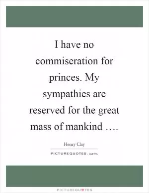 I have no commiseration for princes. My sympathies are reserved for the great mass of mankind … Picture Quote #1
