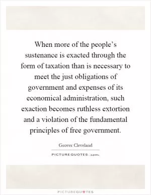 When more of the people’s sustenance is exacted through the form of taxation than is necessary to meet the just obligations of government and expenses of its economical administration, such exaction becomes ruthless extortion and a violation of the fundamental principles of free government Picture Quote #1