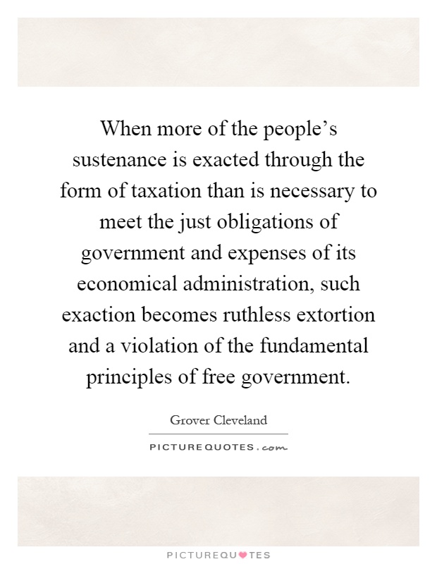 When more of the people's sustenance is exacted through the form of taxation than is necessary to meet the just obligations of government and expenses of its economical administration, such exaction becomes ruthless extortion and a violation of the fundamental principles of free government Picture Quote #1