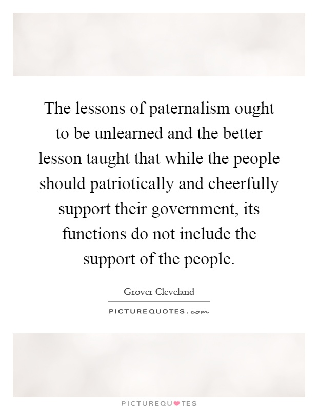 The lessons of paternalism ought to be unlearned and the better lesson taught that while the people should patriotically and cheerfully support their government, its functions do not include the support of the people Picture Quote #1