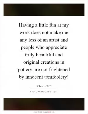 Having a little fun at my work does not make me any less of an artist and people who appreciate truly beautiful and original creations in pottery are not frightened by innocent tomfoolery! Picture Quote #1
