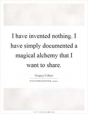 I have invented nothing. I have simply documented a magical alchemy that I want to share Picture Quote #1