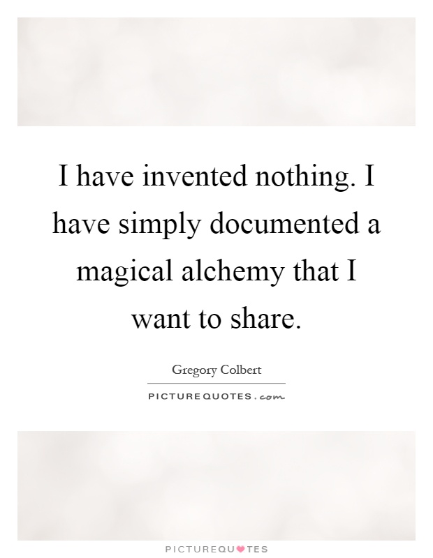 I have invented nothing. I have simply documented a magical alchemy that I want to share Picture Quote #1