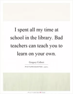 I spent all my time at school in the library. Bad teachers can teach you to learn on your own Picture Quote #1