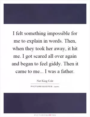 I felt something impossible for me to explain in words. Then, when they took her away, it hit me. I got scared all over again and began to feel giddy. Then it came to me... I was a father Picture Quote #1