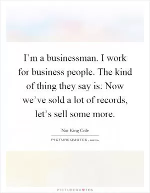 I’m a businessman. I work for business people. The kind of thing they say is: Now we’ve sold a lot of records, let’s sell some more Picture Quote #1
