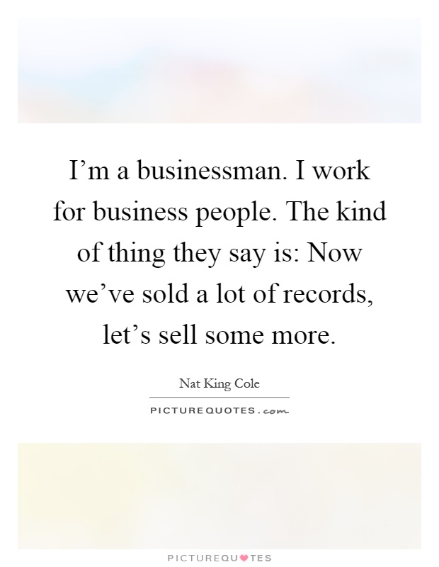 I'm a businessman. I work for business people. The kind of thing they say is: Now we've sold a lot of records, let's sell some more Picture Quote #1