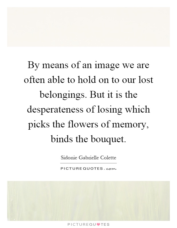 By means of an image we are often able to hold on to our lost belongings. But it is the desperateness of losing which picks the flowers of memory, binds the bouquet Picture Quote #1