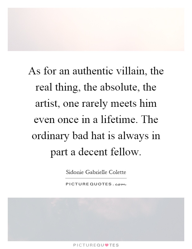 As for an authentic villain, the real thing, the absolute, the artist, one rarely meets him even once in a lifetime. The ordinary bad hat is always in part a decent fellow Picture Quote #1