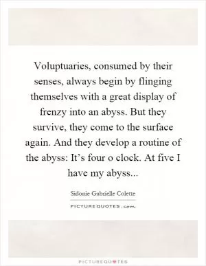 Voluptuaries, consumed by their senses, always begin by flinging themselves with a great display of frenzy into an abyss. But they survive, they come to the surface again. And they develop a routine of the abyss: It’s four o clock. At five I have my abyss Picture Quote #1