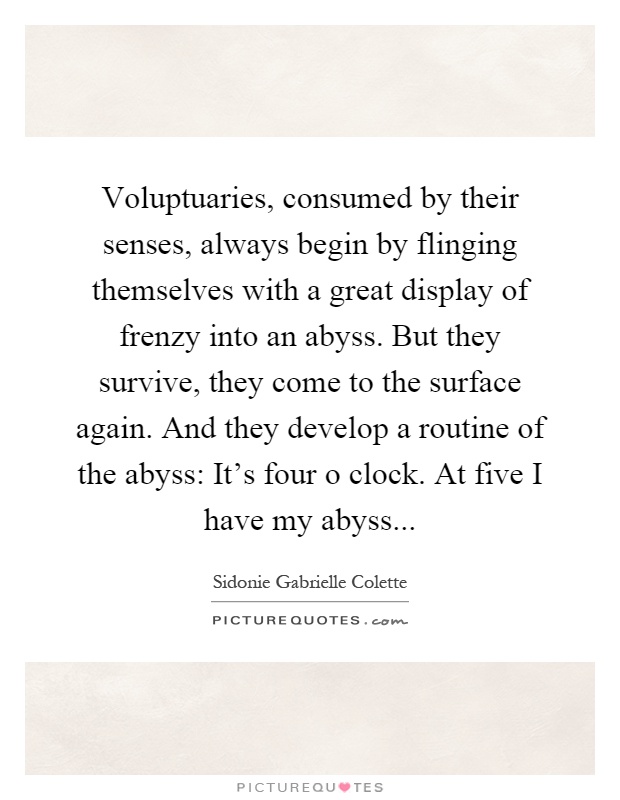 Voluptuaries, consumed by their senses, always begin by flinging themselves with a great display of frenzy into an abyss. But they survive, they come to the surface again. And they develop a routine of the abyss: It's four o clock. At five I have my abyss Picture Quote #1