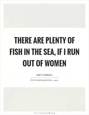 There are plenty of fish in the sea, if I run out of women Picture Quote #1