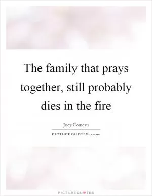 The family that prays together, still probably dies in the fire Picture Quote #1
