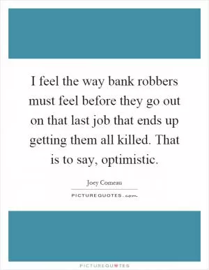 I feel the way bank robbers must feel before they go out on that last job that ends up getting them all killed. That is to say, optimistic Picture Quote #1