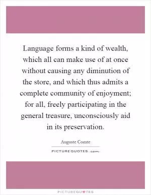Language forms a kind of wealth, which all can make use of at once without causing any diminution of the store, and which thus admits a complete community of enjoyment; for all, freely participating in the general treasure, unconsciously aid in its preservation Picture Quote #1