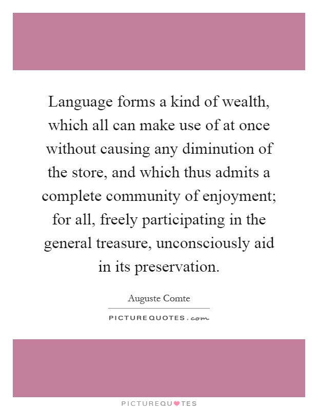 Language forms a kind of wealth, which all can make use of at once without causing any diminution of the store, and which thus admits a complete community of enjoyment; for all, freely participating in the general treasure, unconsciously aid in its preservation Picture Quote #1