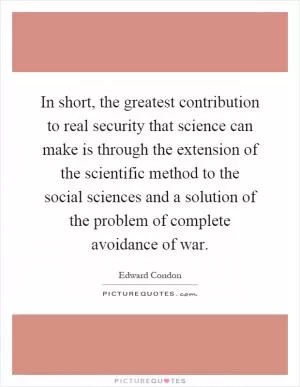 In short, the greatest contribution to real security that science can make is through the extension of the scientific method to the social sciences and a solution of the problem of complete avoidance of war Picture Quote #1