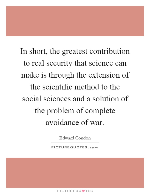 In short, the greatest contribution to real security that science can make is through the extension of the scientific method to the social sciences and a solution of the problem of complete avoidance of war Picture Quote #1