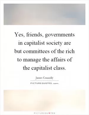 Yes, friends, governments in capitalist society are but committees of the rich to manage the affairs of the capitalist class Picture Quote #1