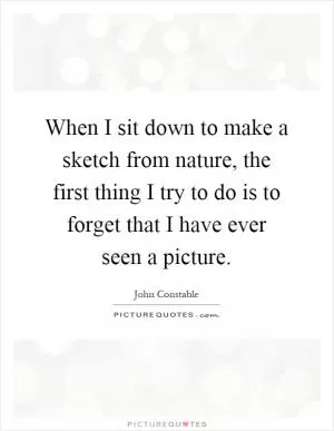 When I sit down to make a sketch from nature, the first thing I try to do is to forget that I have ever seen a picture Picture Quote #1