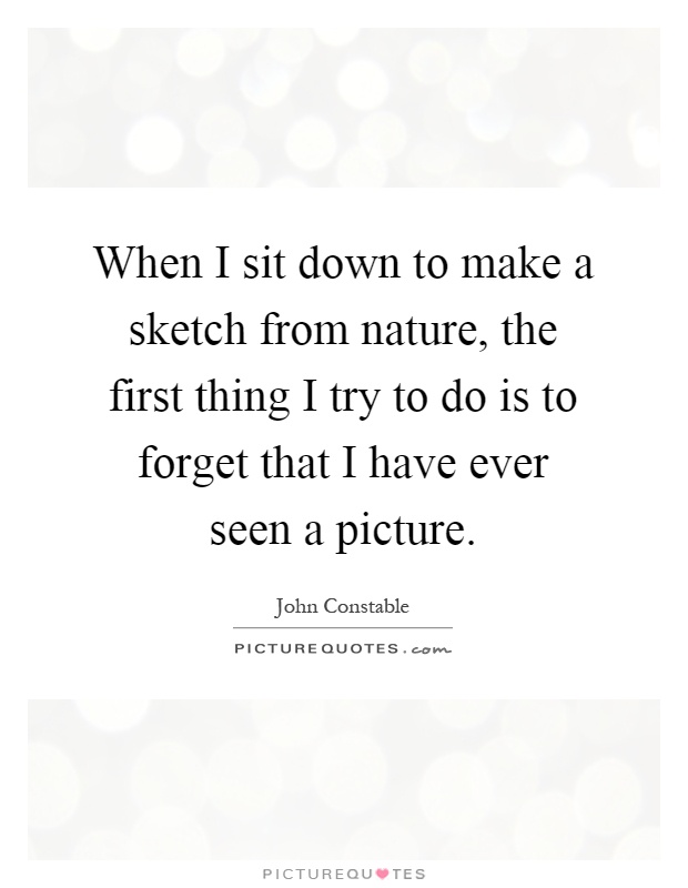 When I sit down to make a sketch from nature, the first thing I try to do is to forget that I have ever seen a picture Picture Quote #1