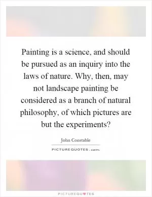 Painting is a science, and should be pursued as an inquiry into the laws of nature. Why, then, may not landscape painting be considered as a branch of natural philosophy, of which pictures are but the experiments? Picture Quote #1