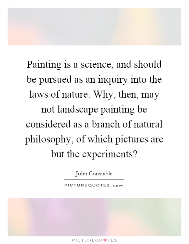 Painting is a science, and should be pursued as an inquiry into the laws of nature. Why, then, may not landscape painting be considered as a branch of natural philosophy, of which pictures are but the experiments? Picture Quote #1