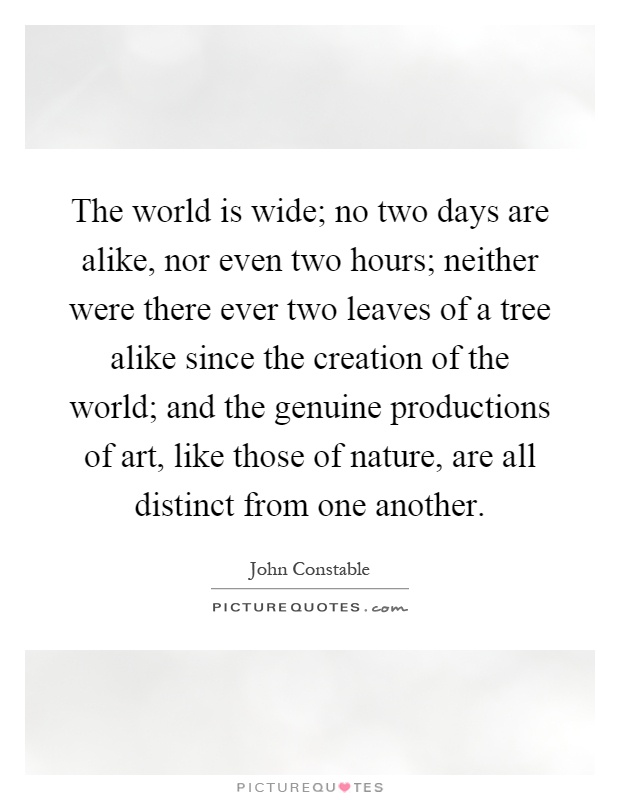 The world is wide; no two days are alike, nor even two hours; neither were there ever two leaves of a tree alike since the creation of the world; and the genuine productions of art, like those of nature, are all distinct from one another Picture Quote #1