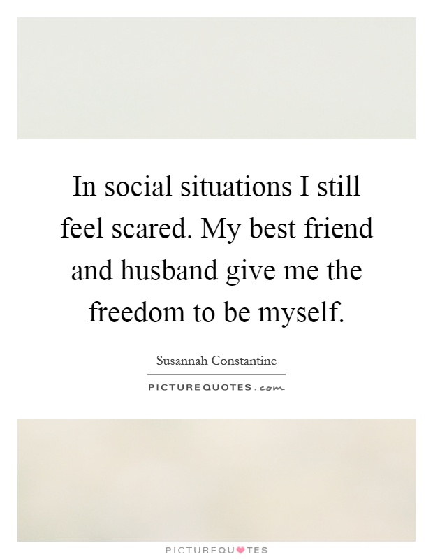 In social situations I still feel scared. My best friend and husband give me the freedom to be myself Picture Quote #1