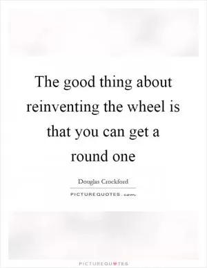 The good thing about reinventing the wheel is that you can get a round one Picture Quote #1