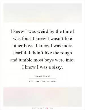 I knew I was weird by the time I was four. I knew I wasn’t like other boys. I knew I was more fearful. I didn’t like the rough and tumble most boys were into. I knew I was a sissy Picture Quote #1