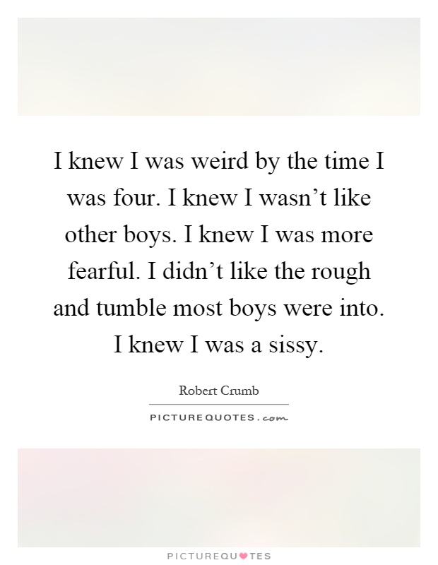 I knew I was weird by the time I was four. I knew I wasn't like other boys. I knew I was more fearful. I didn't like the rough and tumble most boys were into. I knew I was a sissy Picture Quote #1