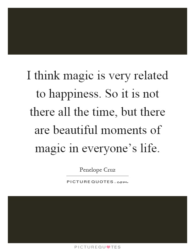I think magic is very related to happiness. So it is not there all the time, but there are beautiful moments of magic in everyone's life Picture Quote #1