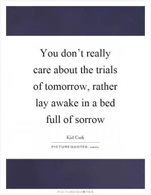 You don’t really care about the trials of tomorrow, rather lay awake in a bed full of sorrow Picture Quote #1