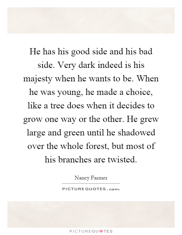 He has his good side and his bad side. Very dark indeed is his majesty when he wants to be. When he was young, he made a choice, like a tree does when it decides to grow one way or the other. He grew large and green until he shadowed over the whole forest, but most of his branches are twisted Picture Quote #1
