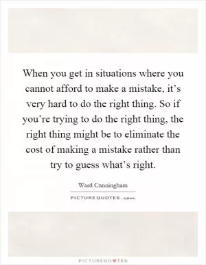 When you get in situations where you cannot afford to make a mistake, it’s very hard to do the right thing. So if you’re trying to do the right thing, the right thing might be to eliminate the cost of making a mistake rather than try to guess what’s right Picture Quote #1
