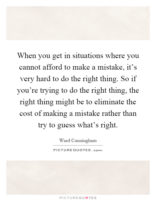 When you get in situations where you cannot afford to make a mistake, it's very hard to do the right thing. So if you're trying to do the right thing, the right thing might be to eliminate the cost of making a mistake rather than try to guess what's right Picture Quote #1