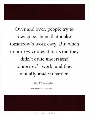 Over and over, people try to design systems that make tomorrow’s work easy. But when tomorrow comes it turns out they didn’t quite understand tomorrow’s work, and they actually made it harder Picture Quote #1